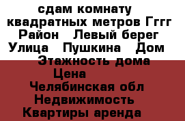 сдам комнату 20квадратных метров Гггг › Район ­ Левый берег › Улица ­ Пушкина › Дом ­ 36 › Этажность дома ­ 4 › Цена ­ 4 000 - Челябинская обл. Недвижимость » Квартиры аренда   